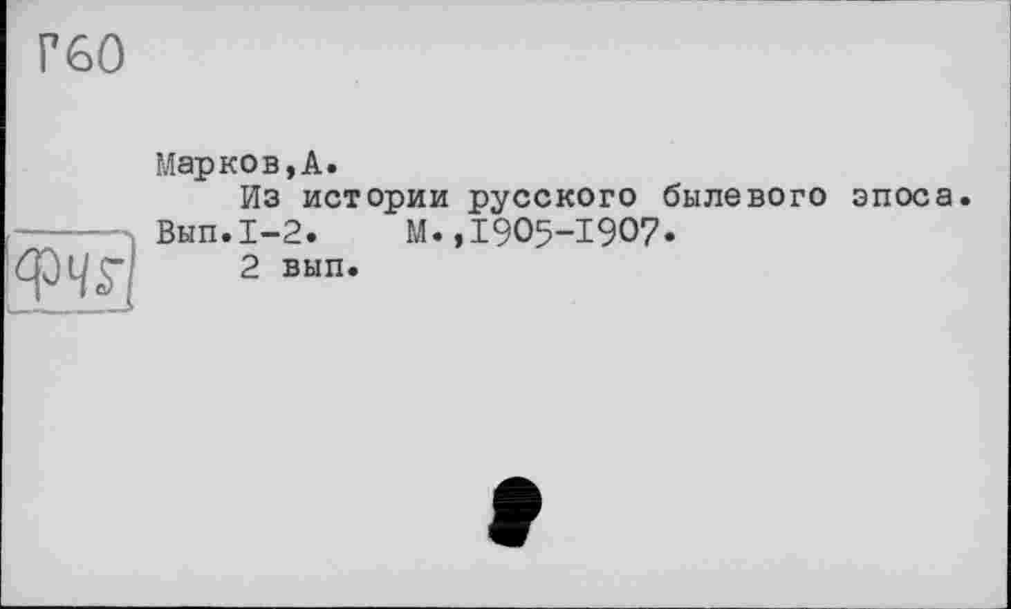 ﻿Г60
фчг)
Марков, А.
Из истории русского былевого эпоса Вып.1-2. М.,1905-1907.
2 вып.